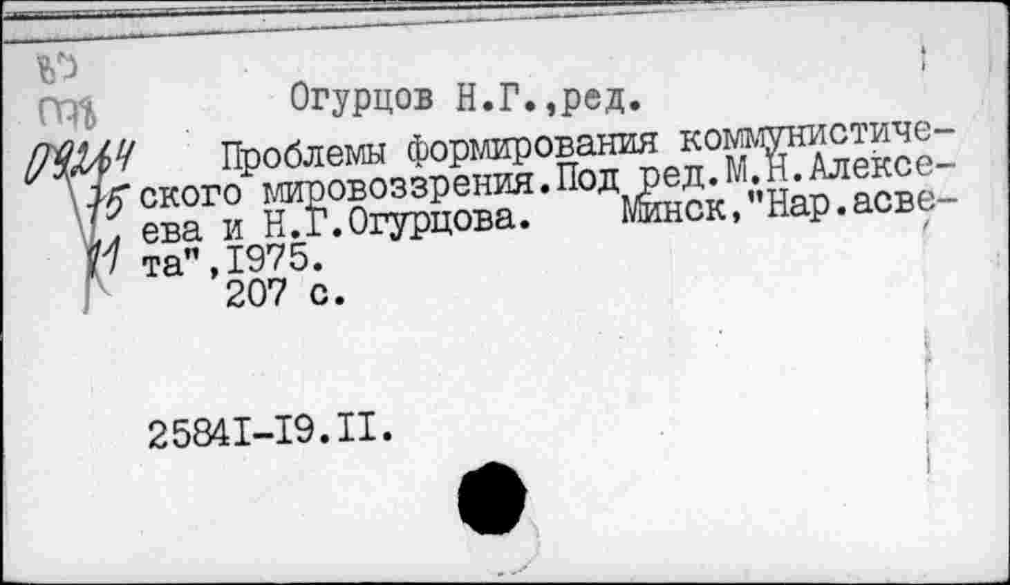 ﻿№	I
ТО	Огурцов Н.Г.,ред.
7ЮЛЧ Проблемы формирования коммунистиче-7г ского мировоззрения.Под ред.М.Н.Алексе-1.л ева и Н.Г.Огурцова. Минск, Нар.асве-0 та",1975.
207 с.
2584M9.II.